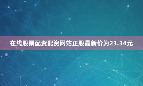 在线股票配资配资网站正股最新价为23.34元