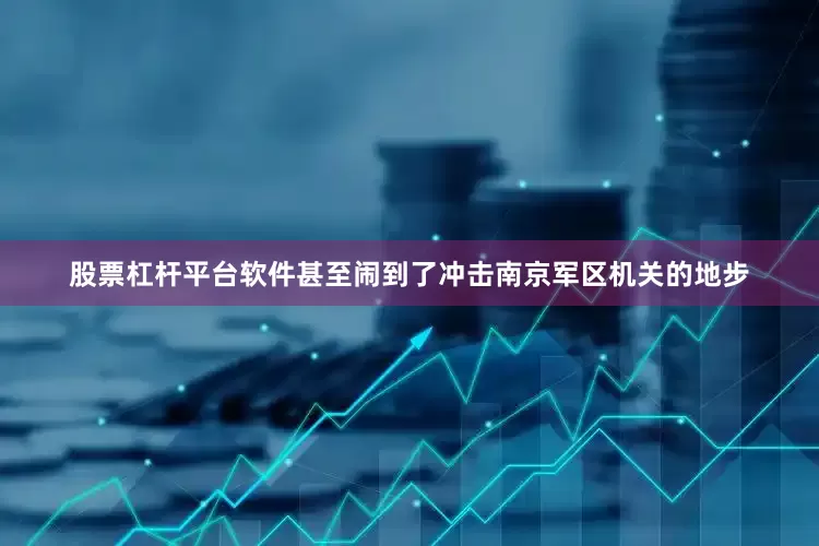 股票杠杆平台软件甚至闹到了冲击南京军区机关的地步