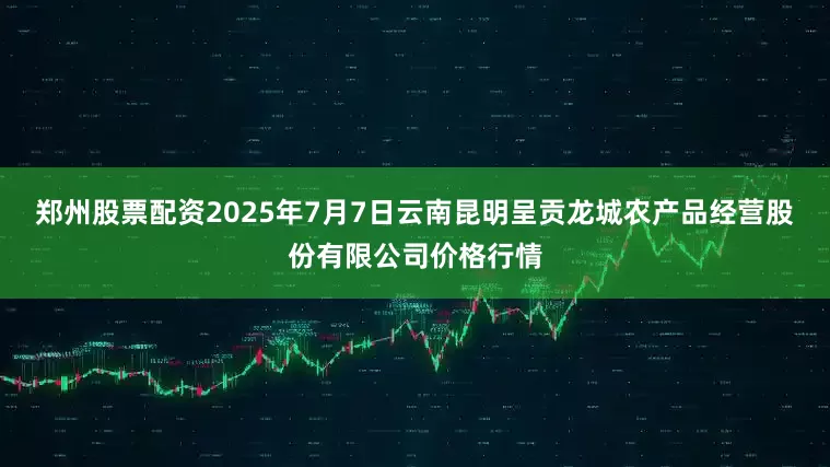 郑州股票配资2025年7月7日云南昆明呈贡龙城农产品经营股份有限公司价格行情