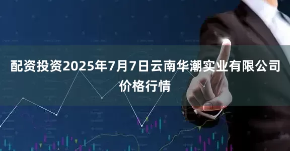 配资投资2025年7月7日云南华潮实业有限公司价格行情