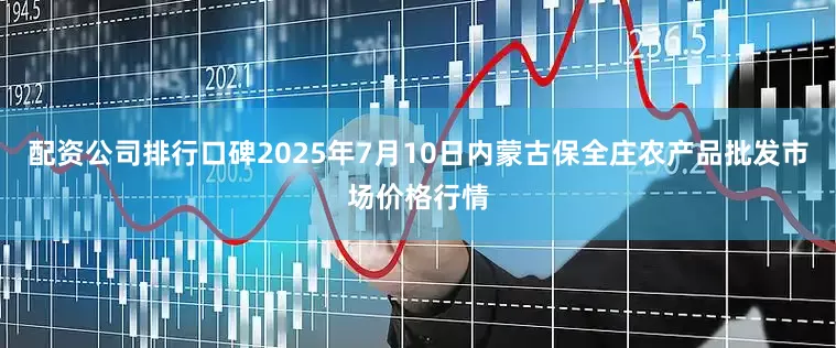 配资公司排行口碑2025年7月10日内蒙古保全庄农产品批发市场价格行情