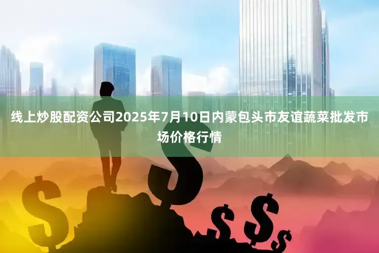 线上炒股配资公司2025年7月10日内蒙包头市友谊蔬菜批发市场价格行情