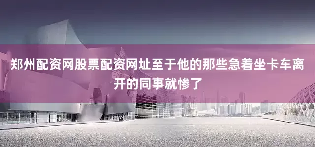 郑州配资网股票配资网址至于他的那些急着坐卡车离开的同事就惨了