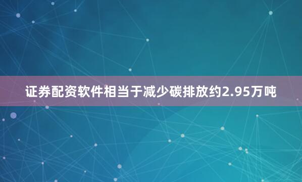 证券配资软件相当于减少碳排放约2.95万吨
