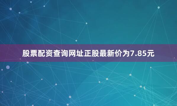 股票配资查询网址正股最新价为7.85元