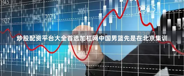 炒股配资平台大全首选加杠网中国男篮先是在北京集训